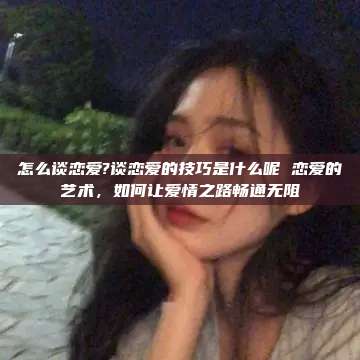 怎么谈恋爱?谈恋爱的技巧是什么呢 恋爱的艺术，如何让爱情之路畅通无阻