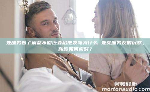 处座男看了消息不回还要给他发吗为什么 处女座男友的沉默，你该如何应对？