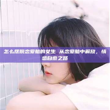 怎么摆脱恋爱脑的女生 从恋爱脑中解放，情感自愈之路