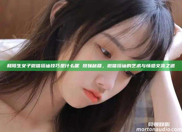 和陌生女子微信搭讪技巧是什么呢 撩妹秘籍，微信搭讪的艺术与情感交流之道