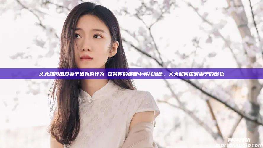 丈夫如何应对妻子出轨的行为 在背叛的痛苦中寻找治愈，丈夫如何应对妻子的出轨