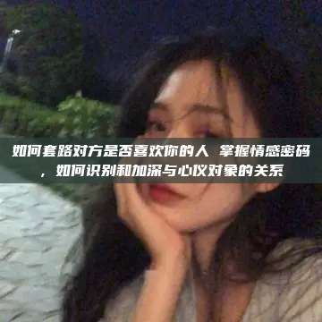 如何套路对方是否喜欢你的人 掌握情感密码，如何识别和加深与心仪对象的关系