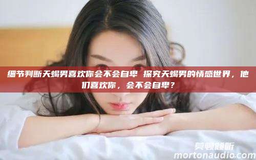 细节判断天蝎男喜欢你会不会自卑 探究天蝎男的情感世界，他们喜欢你，会不会自卑？