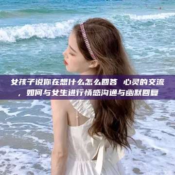 女孩子说你在想什么怎么回答 心灵的交流，如何与女生进行情感沟通与幽默回复