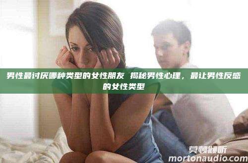 男性最讨厌哪种类型的女性朋友 揭秘男性心理，最让男性反感的女性类型