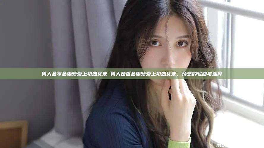 男人会不会重新爱上初恋女友 男人是否会重新爱上初恋女友，情感的轮回与选择