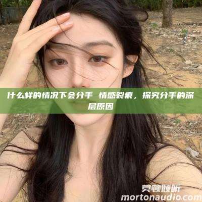 什么样的情况下会分手 情感裂痕，探究分手的深层原因