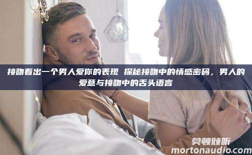 接吻看出一个男人爱你的表现 探秘接吻中的情感密码，男人的爱意与接吻中的舌头语言