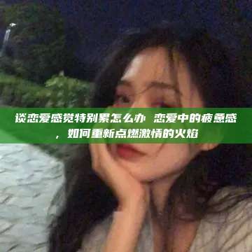 谈恋爱感觉特别累怎么办 恋爱中的疲惫感，如何重新点燃激情的火焰