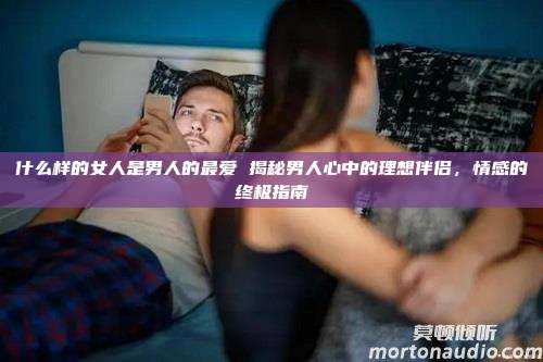 什么样的女人是男人的最爱 揭秘男人心中的理想伴侣，情感的终极指南