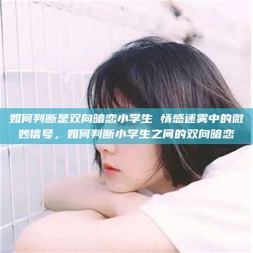 如何判断是双向暗恋小学生 情感迷雾中的微妙信号，如何判断小学生之间的双向暗恋