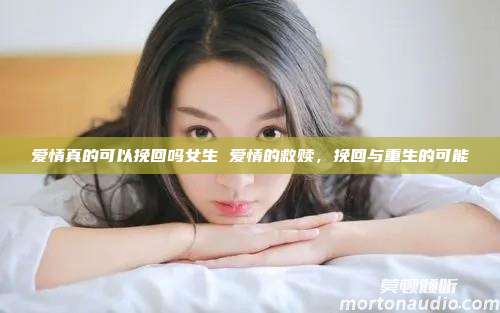 爱情真的可以挽回吗女生 爱情的救赎，挽回与重生的可能