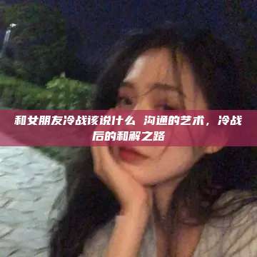 和女朋友冷战该说什么 沟通的艺术，冷战后的和解之路