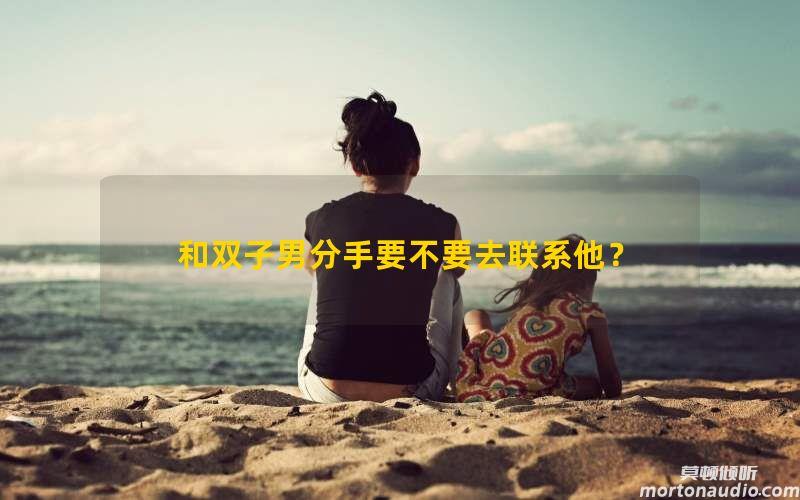 和双子男分手要不要去联系他？